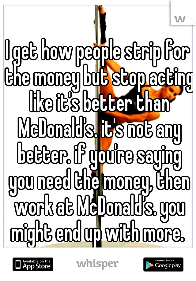 I get how people strip for the money but stop acting like it's better than McDonald's. it's not any better. if you're saying you need the money, then work at McDonald's. you might end up with more. 