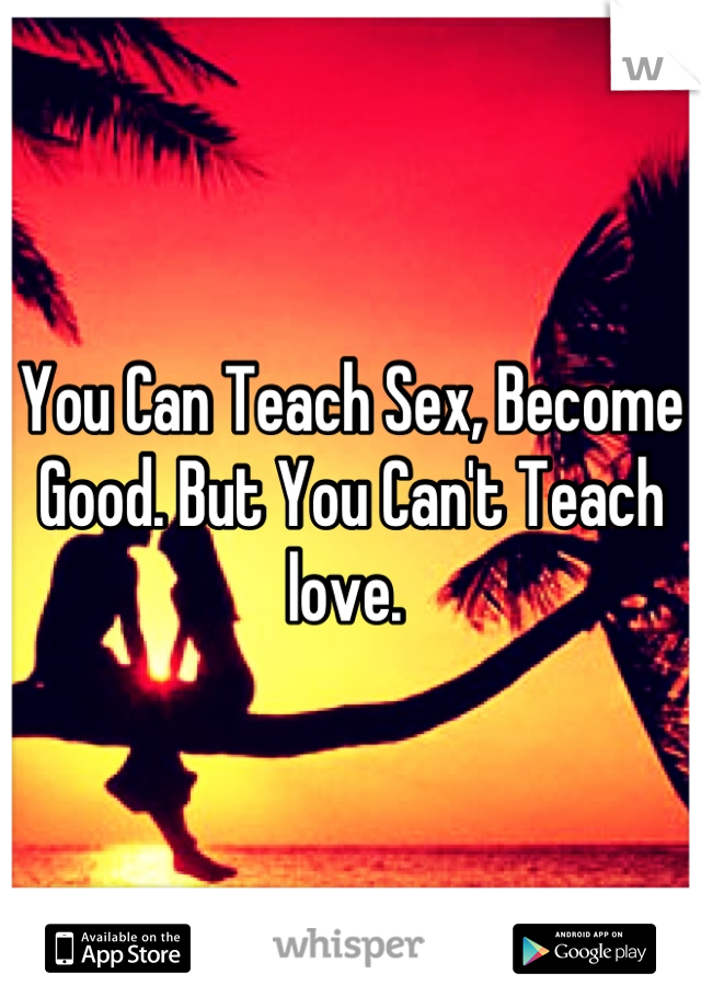 You Can Teach Sex, Become Good. But You Can't Teach love. 