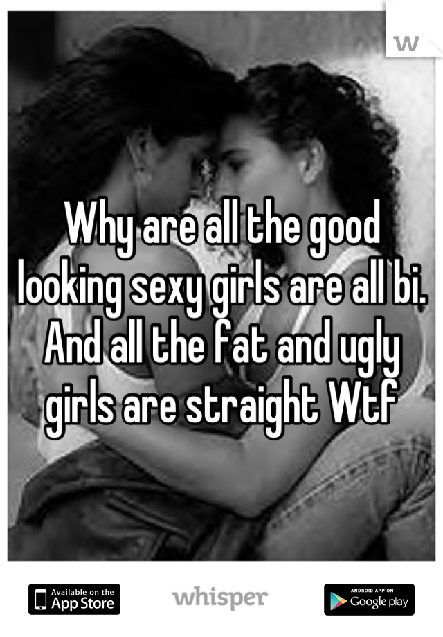 Why are all the good looking sexy girls are all bi. And all the fat and ugly girls are straight Wtf