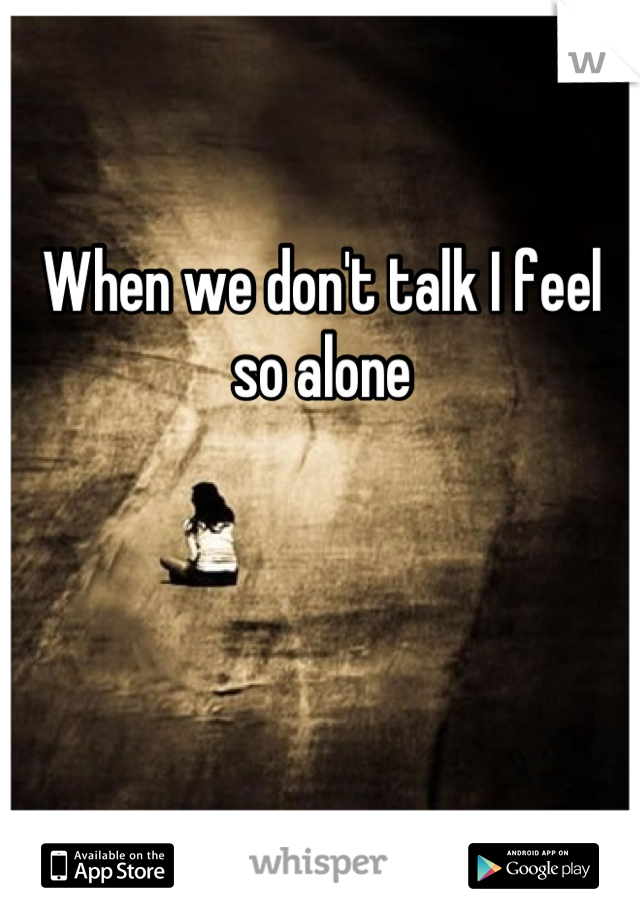 When we don't talk I feel so alone