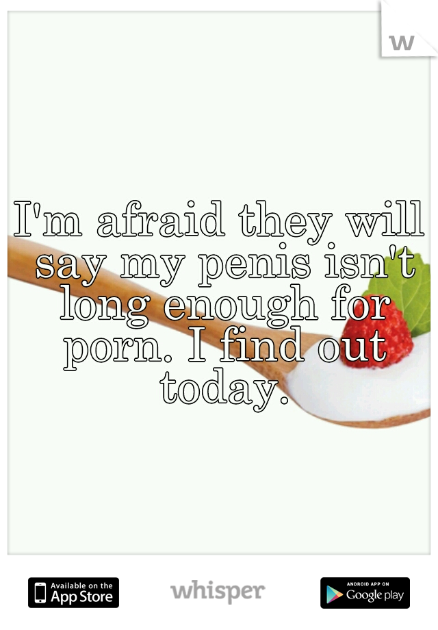 I'm afraid they will say my penis isn't long enough for porn. I find out today.