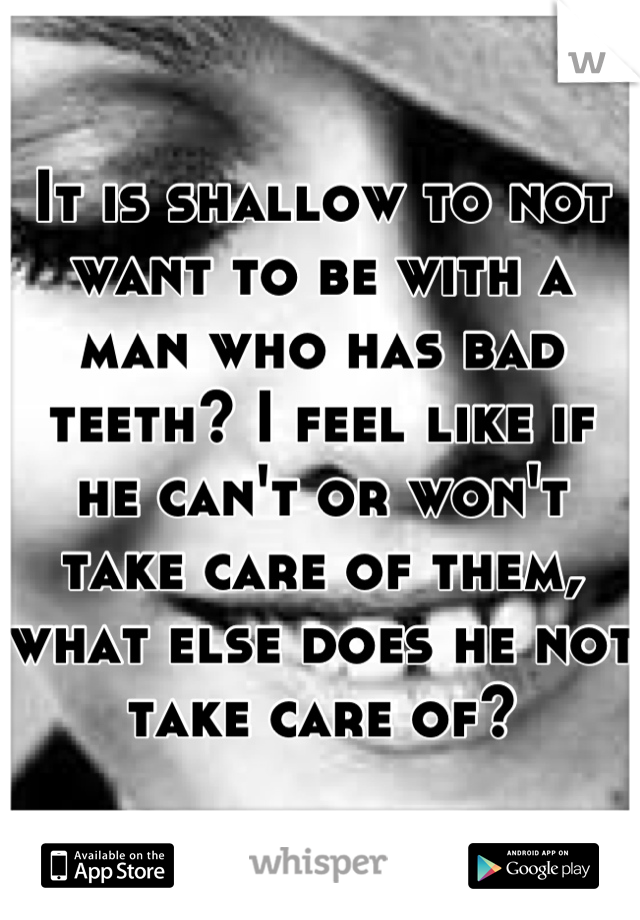 It is shallow to not want to be with a man who has bad teeth? I feel like if he can't or won't take care of them, what else does he not take care of?