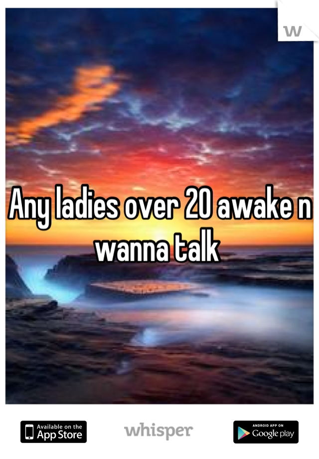 Any ladies over 20 awake n wanna talk 