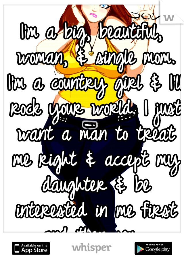 I'm a big, beautiful, woman, & single mom. I'm a country girl & I'll rock your world. I just want a man to treat me right & accept my daughter & be interested in me first and then sex. 