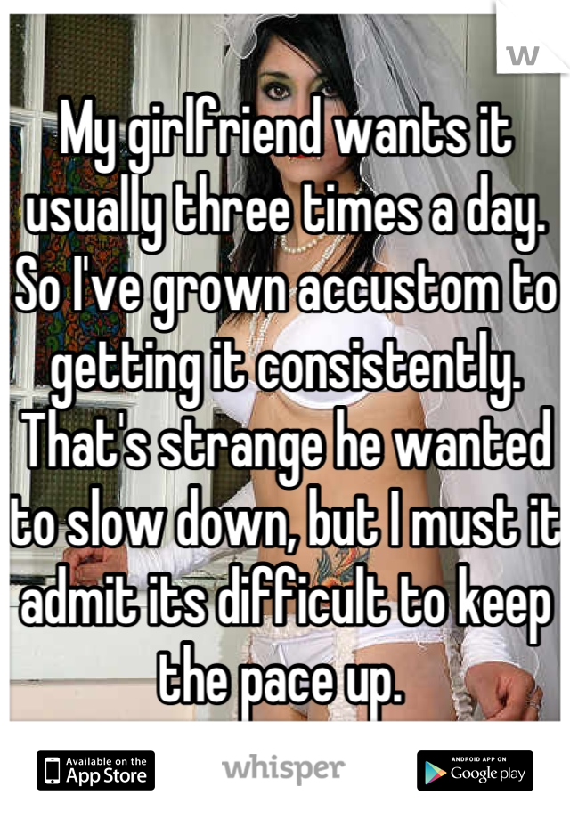 My girlfriend wants it usually three times a day. So I've grown accustom to getting it consistently. That's strange he wanted to slow down, but I must it admit its difficult to keep the pace up. 