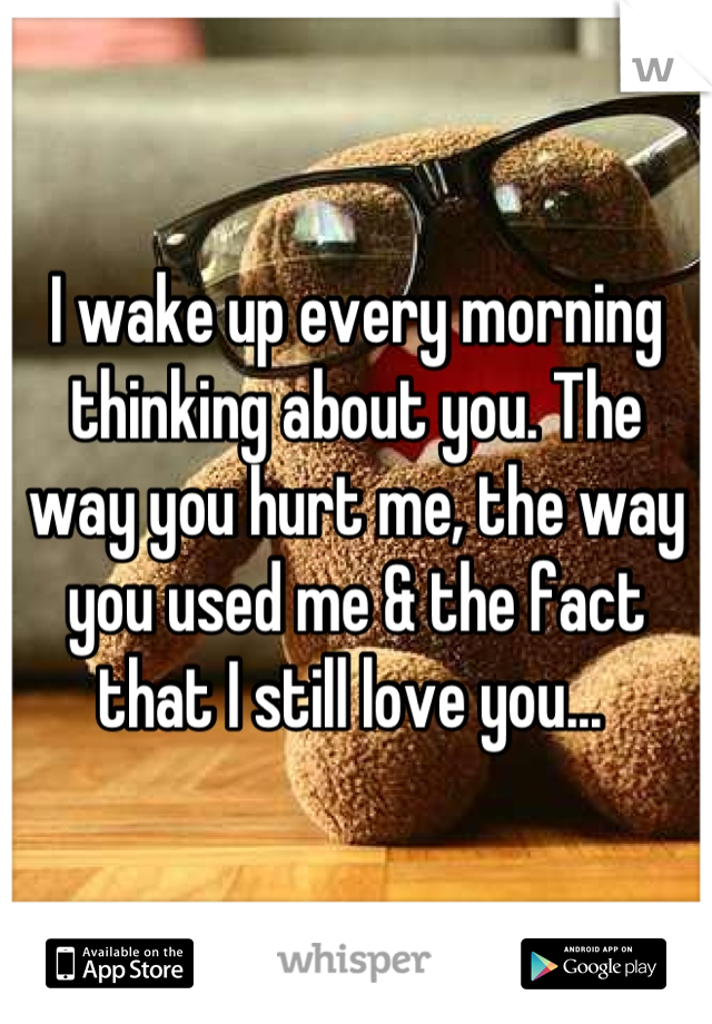 I wake up every morning thinking about you. The way you hurt me, the way you used me & the fact that I still love you... 