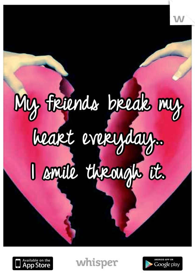 My friends break my heart everyday..
I smile through it.