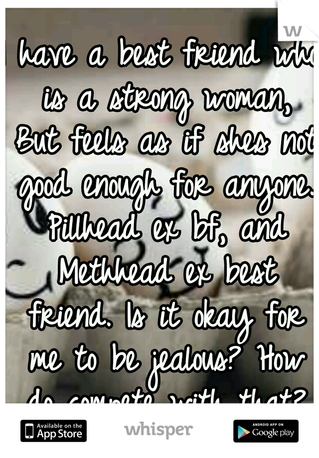 I have a best friend who is a strong woman, But feels as if shes not good enough for anyone. Pillhead ex bf, and Methhead ex best friend. Is it okay for me to be jealous? How do compete with that?