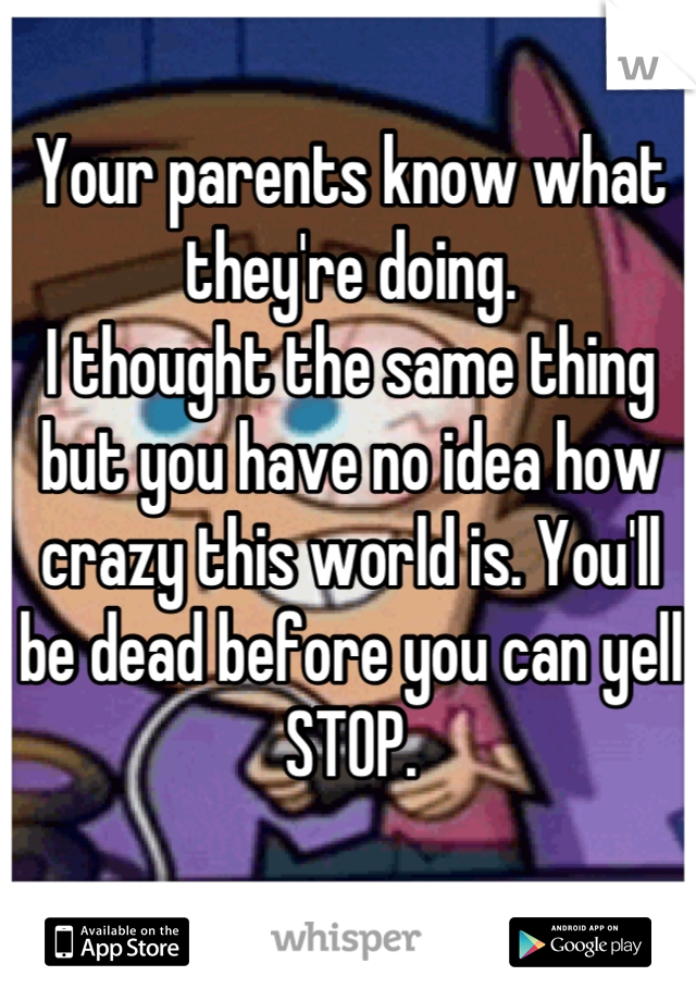 Your parents know what they're doing.
I thought the same thing
but you have no idea how crazy this world is. You'll be dead before you can yell STOP.