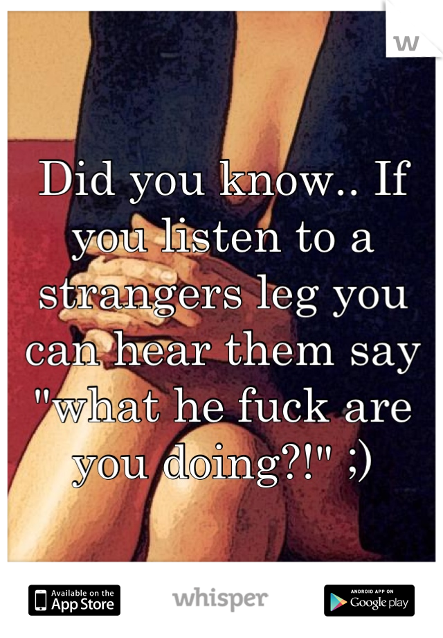 Did you know.. If you listen to a strangers leg you can hear them say "what he fuck are you doing?!" ;)