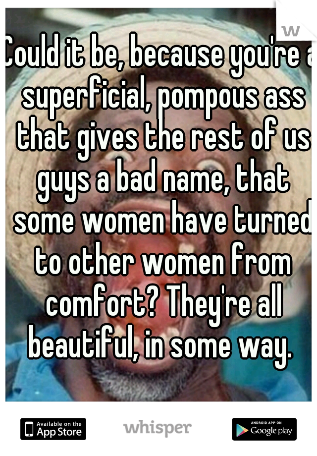 Could it be, because you're a superficial, pompous ass that gives the rest of us guys a bad name, that some women have turned to other women from comfort? They're all beautiful, in some way. 