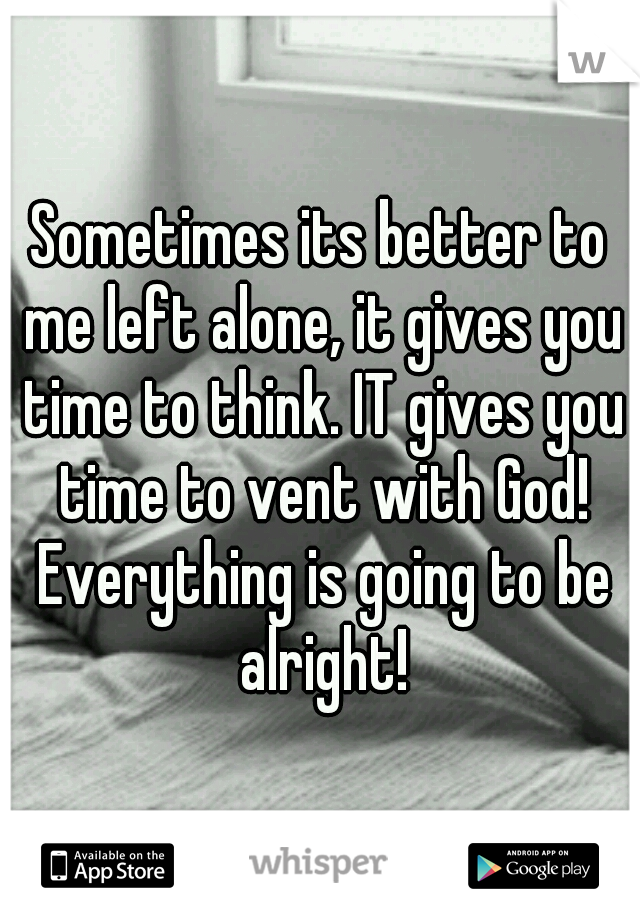 Sometimes its better to me left alone, it gives you time to think. IT gives you time to vent with God! Everything is going to be alright!