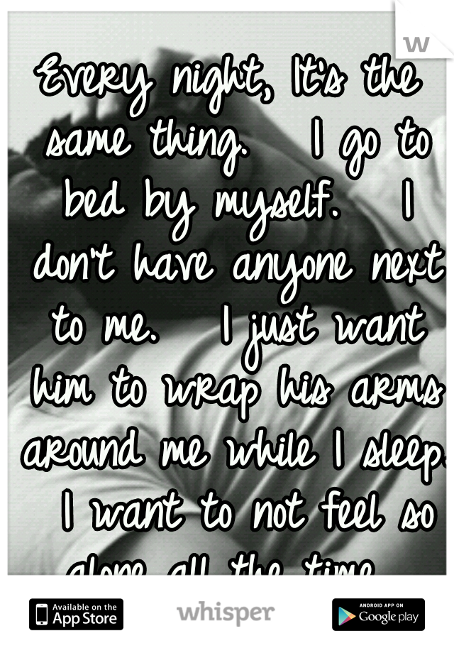 Every night, It's the same thing.   I go to bed by myself.   I don't have anyone next to me.   I just want him to wrap his arms around me while I sleep.  I want to not feel so alone all the time. 