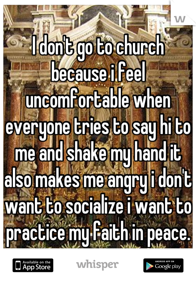 I don't go to church because i feel uncomfortable when everyone tries to say hi to me and shake my hand it also makes me angry i don't want to socialize i want to practice my faith in peace.