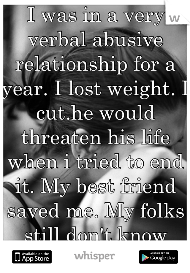 I was in a very verbal abusive relationship for a year. I lost weight. I cut.he would threaten his life when i tried to end it. My best friend saved me. My folks still don't know what really happened. 