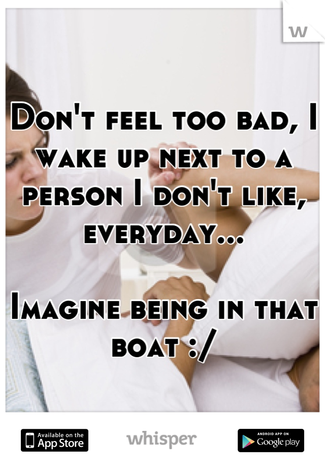 Don't feel too bad, I wake up next to a person I don't like, everyday... 

Imagine being in that boat :/