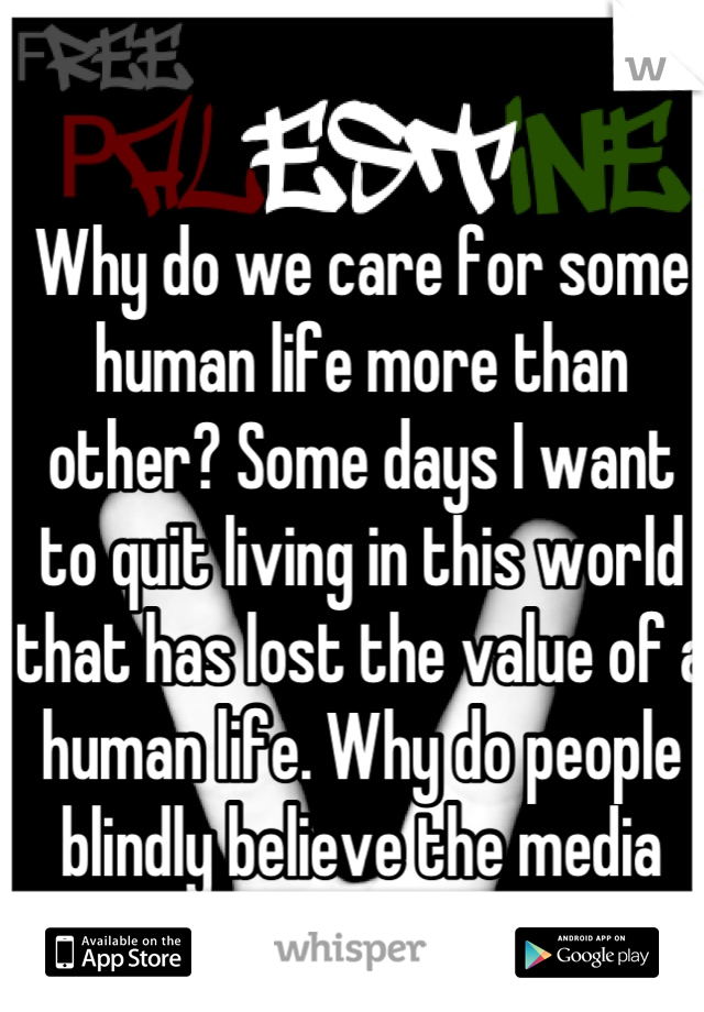 Why do we care for some human life more than other? Some days I want to quit living in this world that has lost the value of a human life. Why do people blindly believe the media and just hate?