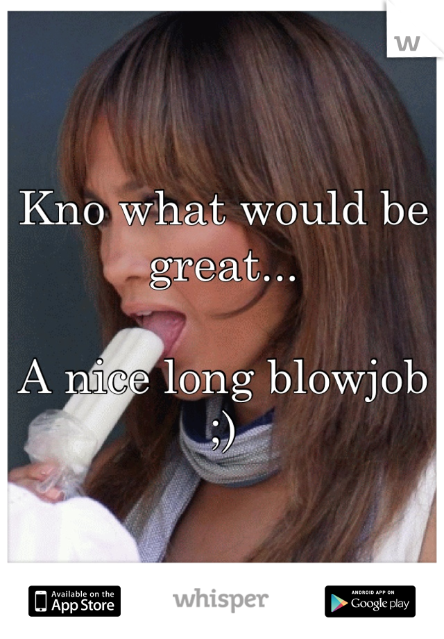 Kno what would be great...

A nice long blowjob ;)