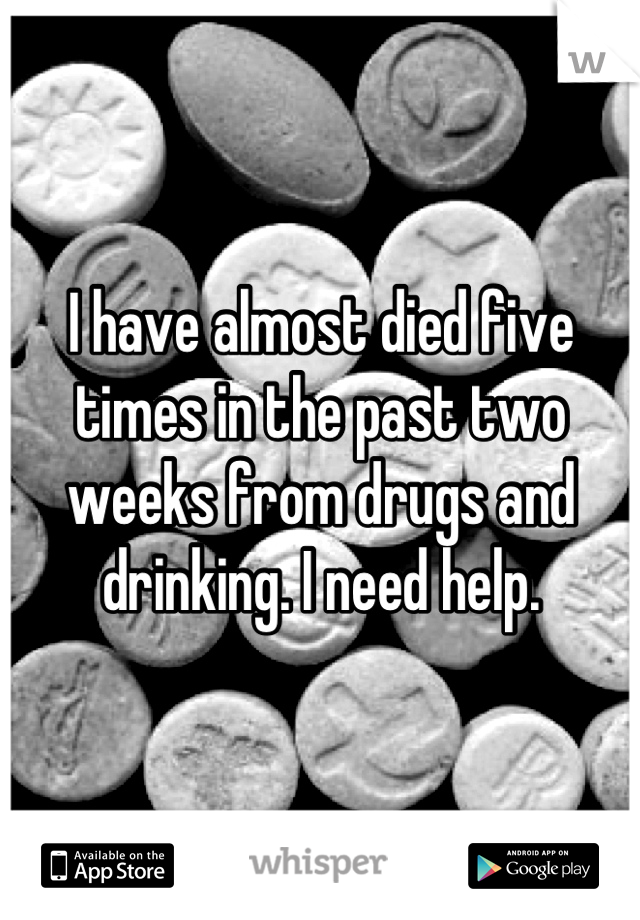 I have almost died five times in the past two weeks from drugs and drinking. I need help.