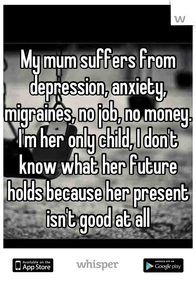 My mum suffers from depression, anxiety, migraines, no job, no money. I'm her only child, I don't know what her future holds because her present isn't good at all