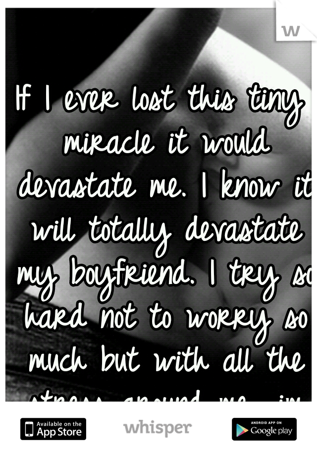 If I ever lost this tiny miracle it would devastate me. I know it will totally devastate my boyfriend. I try so hard not to worry so much but with all the stress around me.. im afraid of losing it all