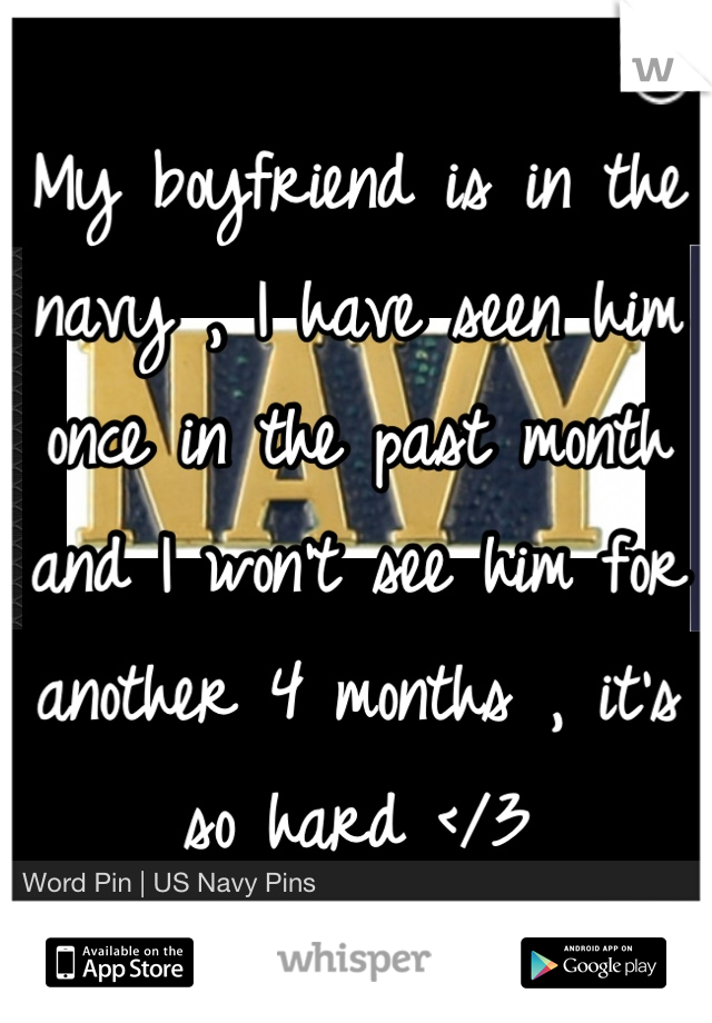 My boyfriend is in the navy , I have seen him once in the past month and I won't see him for another 4 months , it's so hard </3