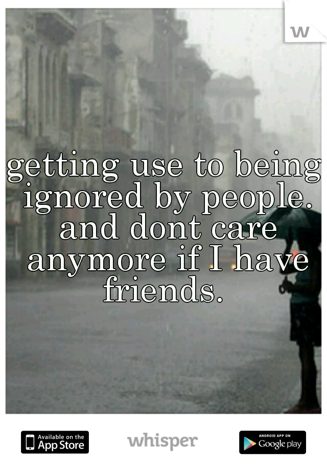 getting use to being ignored by people. and dont care anymore if I have friends. 