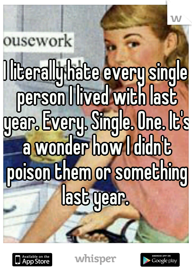 I literally hate every single person I lived with last year. Every. Single. One. It's a wonder how I didn't poison them or something last year. 