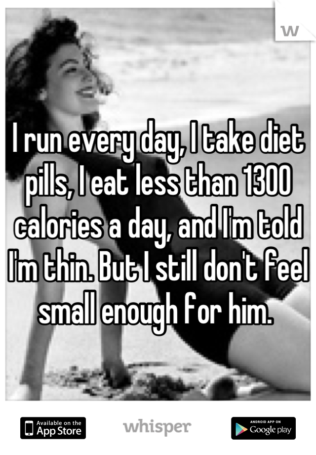 I run every day, I take diet pills, I eat less than 1300 calories a day, and I'm told I'm thin. But I still don't feel small enough for him. 