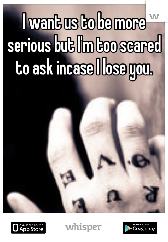 I want us to be more serious but I'm too scared to ask incase I lose you.