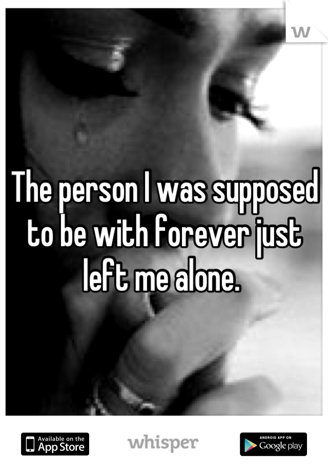 The person I was supposed to be with forever just left me alone. 