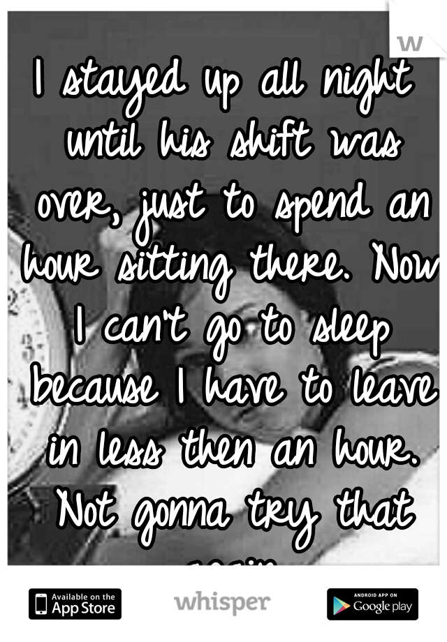 I stayed up all night until his shift was over, just to spend an hour sitting there. Now I can't go to sleep because I have to leave in less then an hour. Not gonna try that again.