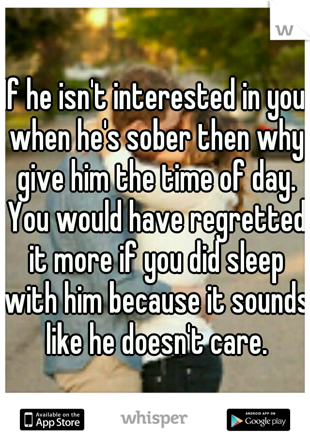 If he isn't interested in you when he's sober then why give him the time of day. You would have regretted it more if you did sleep with him because it sounds like he doesn't care.