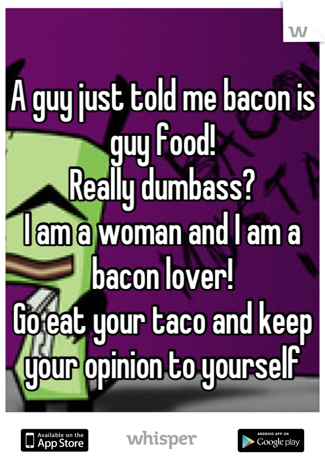 A guy just told me bacon is guy food! 
Really dumbass? 
I am a woman and I am a bacon lover! 
Go eat your taco and keep your opinion to yourself