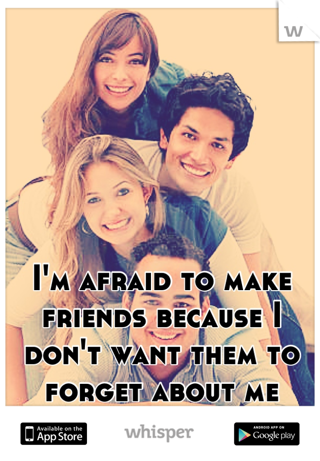 I'm afraid to make friends because I don't want them to forget about me when I get boring