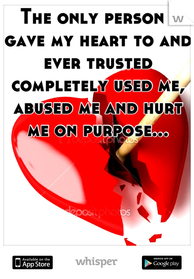 The only person I gave my heart to and ever trusted completely used me, abused me and hurt me on purpose...