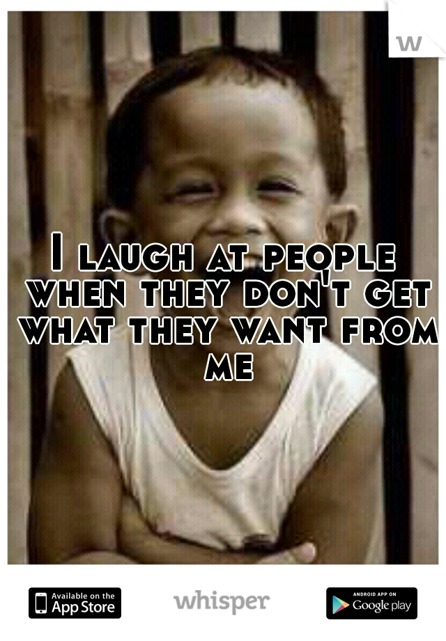 I laugh at people when they don't get what they want from me