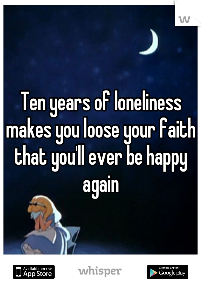 Ten years of loneliness makes you loose your faith that you'll ever be happy again