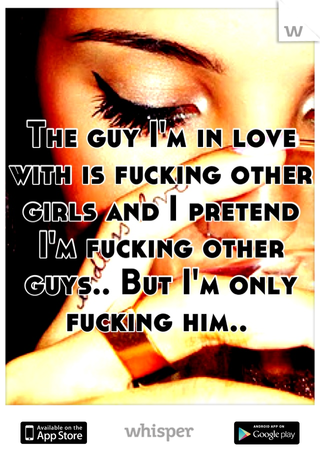 The guy I'm in love with is fucking other girls and I pretend I'm fucking other guys.. But I'm only fucking him.. 