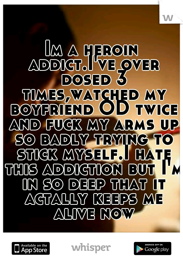 Im a heroin addict.I've over dosed 3 times,watched my boyfriend OD twice and fuck my arms up so badly trying to stick myself.I hate this addiction but I'm in so deep that it actally keeps me alive now