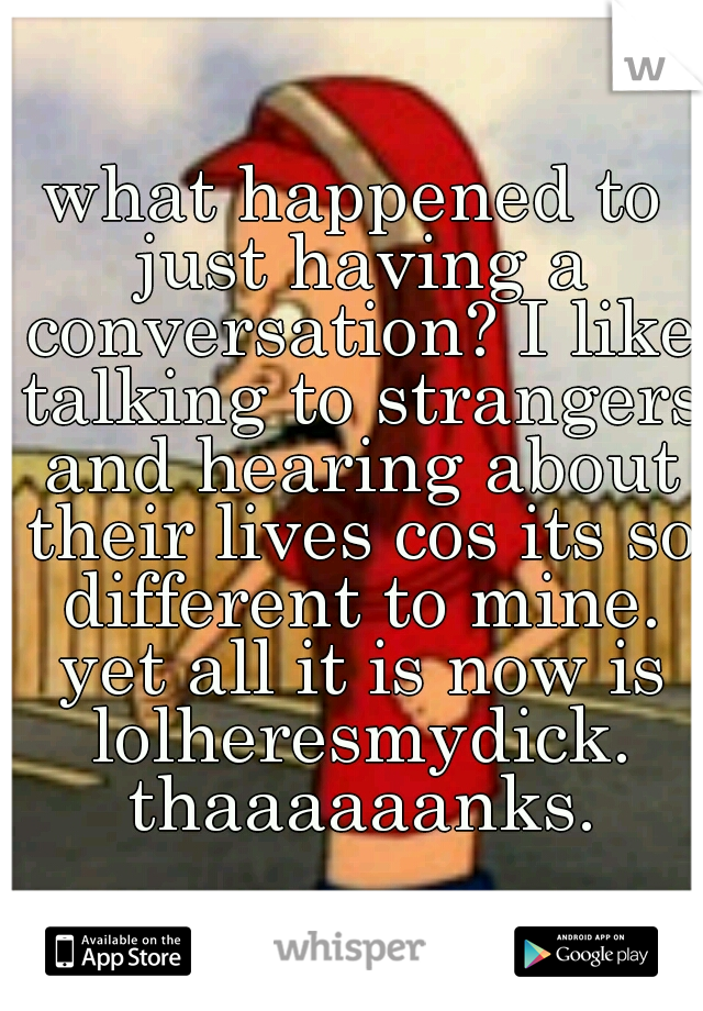 what happened to just having a conversation? I like talking to strangers and hearing about their lives cos its so different to mine. yet all it is now is lolheresmydick. thaaaaaanks.