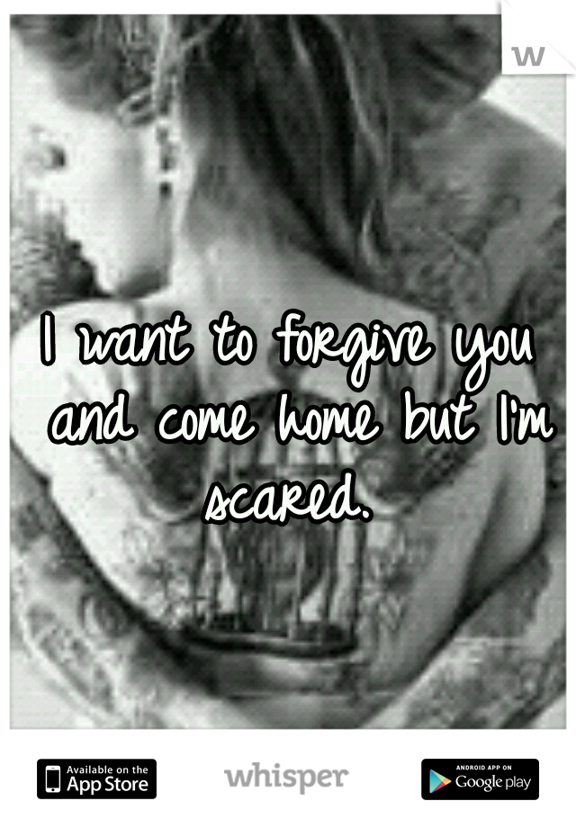 I want to forgive you and come home but I'm scared. 