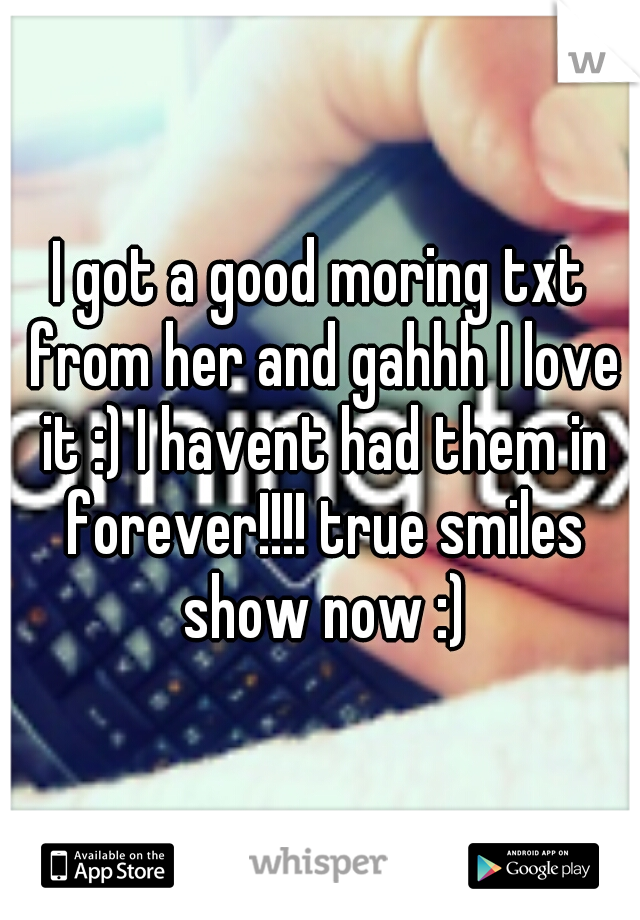 I got a good moring txt from her and gahhh I love it :) I havent had them in forever!!!! true smiles show now :)