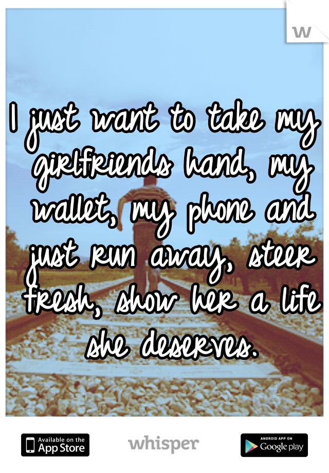 I just want to take my girlfriends hand, my wallet, my phone and just run away, steer fresh, show her a life she deserves.