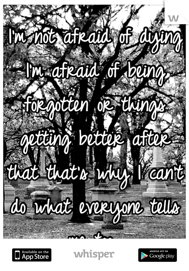 I'm not afraid of dying I'm afraid of being forgotten or things getting better after that that's why I can't do what everyone tells me too 