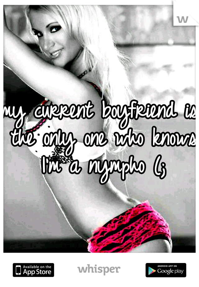 my current boyfriend is the only one who knows I'm a nympho (;