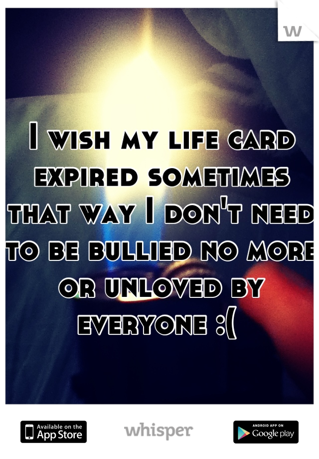 I wish my life card expired sometimes that way I don't need to be bullied no more or unloved by everyone :( 