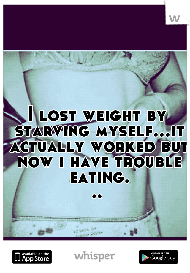 I lost weight by starving myself...it actually worked but now i have trouble eating...