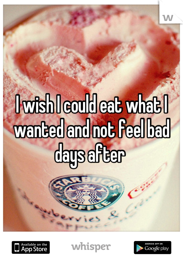 I wish I could eat what I wanted and not feel bad days after 