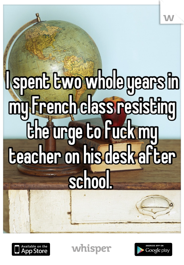 I spent two whole years in my French class resisting the urge to fuck my teacher on his desk after school. 